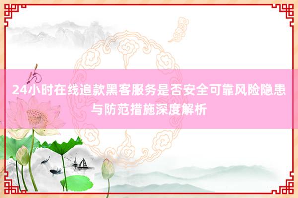 24小时在线追款黑客服务是否安全可靠风险隐患与防范措施深度解析