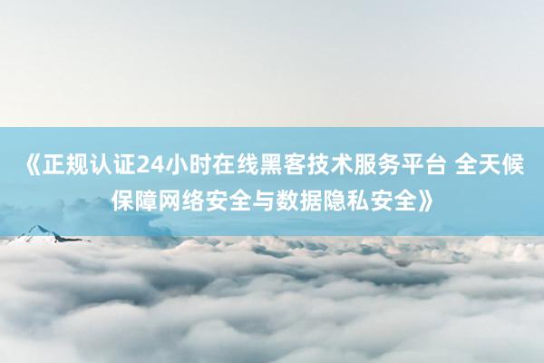 《正规认证24小时在线黑客技术服务平台 全天候保障网络安全与数据隐私安全》