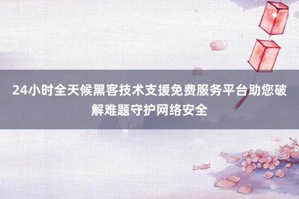 24小时全天候黑客技术支援免费服务平台助您破解难题守护网络安全