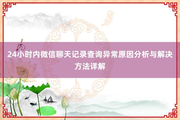 24小时内微信聊天记录查询异常原因分析与解决方法详解