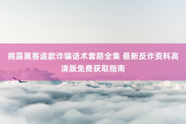 揭露黑客追款诈骗话术套路全集 最新反诈资料高清版免费获取指南