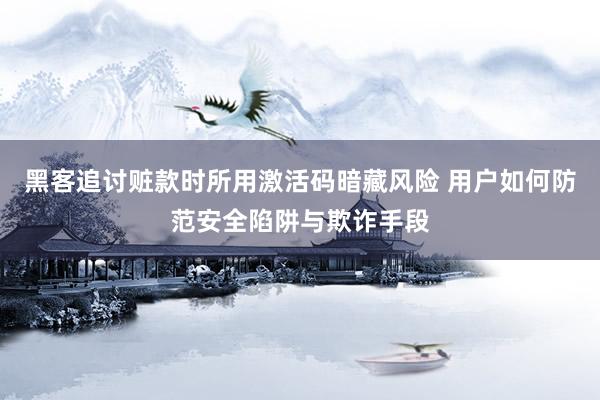 黑客追讨赃款时所用激活码暗藏风险 用户如何防范安全陷阱与欺诈手段